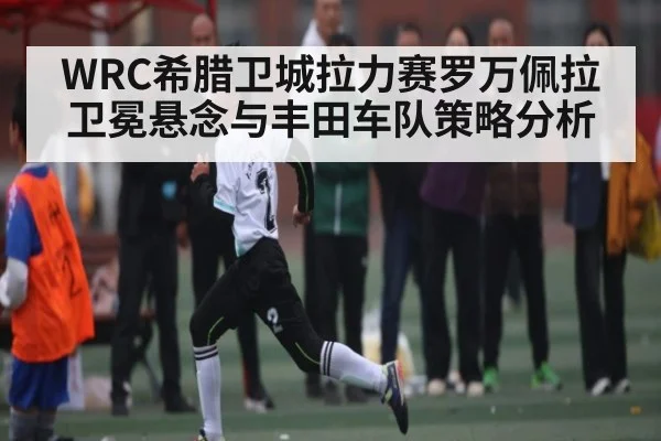 WRC希腊卫城拉力赛罗万佩拉卫冕悬念与丰田车队策略分析 | kaiyun